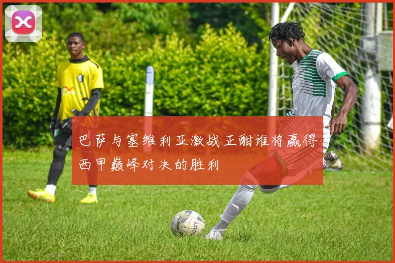 巴萨与塞维利亚激战正酣谁将赢得西甲巅峰对决的胜利