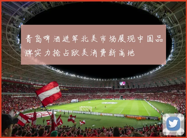 青岛啤酒进军北美市场展现中国品牌实力抢占欧美消费新高地