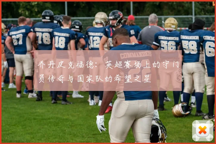 乔丹皮克福德：英超赛场上的守门员传奇与国家队的希望之星