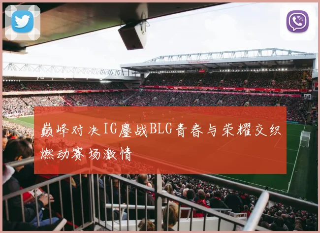 巅峰对决IG鏖战BLG青春与荣耀交织燃动赛场激情