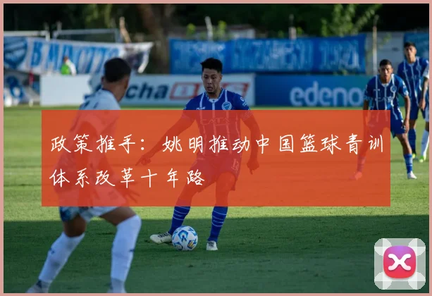 政策推手：姚明推动中国篮球青训体系改革十年路