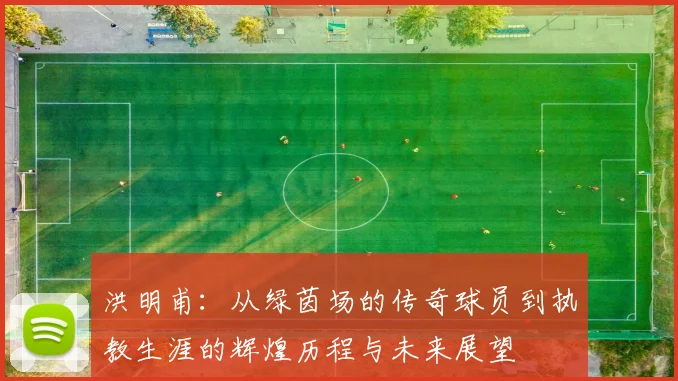 洪明甫：从绿茵场的传奇球员到执教生涯的辉煌历程与未来展望