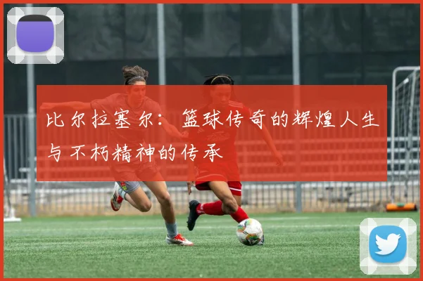 比尔拉塞尔：篮球传奇的辉煌人生与不朽精神的传承
