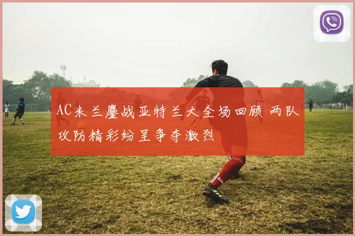 AC米兰鏖战亚特兰大全场回顾 两队攻防精彩纷呈争夺激烈