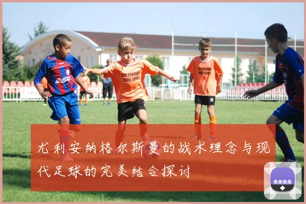 尤利安纳格尔斯曼的战术理念与现代足球的完美结合探讨