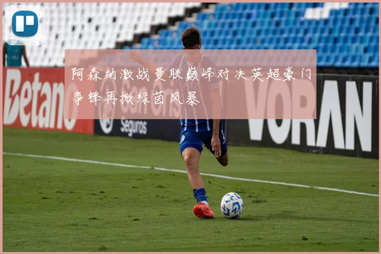 阿森纳激战曼联巅峰对决英超豪门争锋再掀绿茵风暴