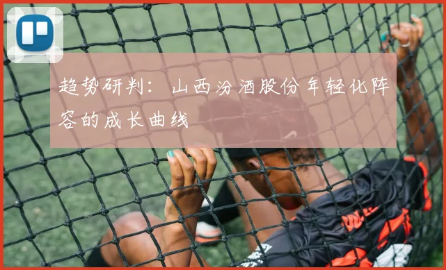 趋势研判：山西汾酒股份年轻化阵容的成长曲线