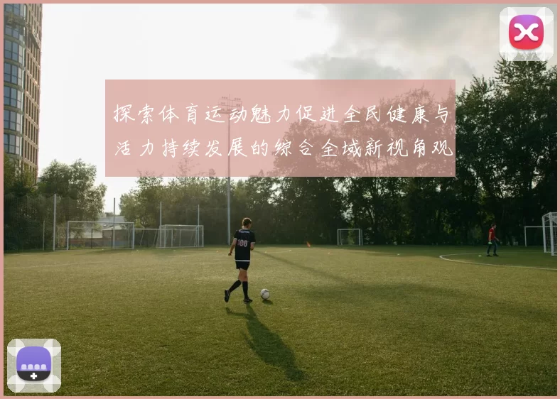 探索体育运动魅力促进全民健康与活力持续发展的综合全域新视角观察
