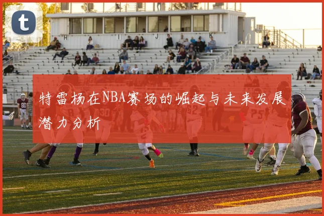 特雷杨在NBA赛场的崛起与未来发展潜力分析