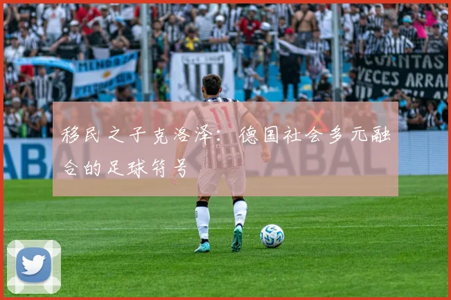 移民之子克洛泽：德国社会多元融合的足球符号